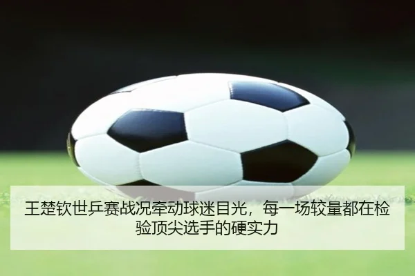 王楚钦世乒赛战况牵动球迷目光，每一场较量都在检验顶尖选手的硬实力 - aiyouxi